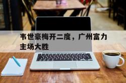 jinnianhui官方下载-韦世豪梅开二度，广州富力主场大胜